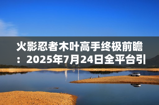 火影忍者木叶高手终极前瞻：2025年7月24日全平台引爆忍界