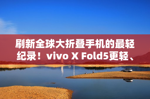 刷新全球大折叠手机的最轻纪录！vivo X Fold5更轻、更薄、更强！