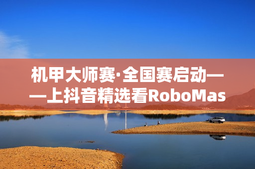 机甲大师赛·全国赛启动——上抖音精选看RoboMaster机甲大师赛 机甲大师赛·全国赛启动——上抖音精选看RoboMaster机甲大师赛