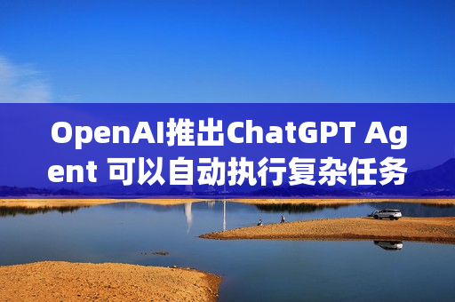 OpenAI推出ChatGPT Agent 可以自动执行复杂任务