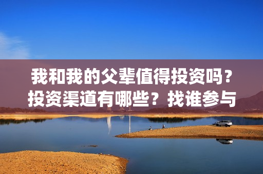 我和我的父辈值得投资吗？投资渠道有哪些？找谁参与投资？(我和我的父辈咋样)
