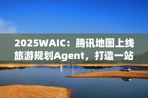 2025WAIC：腾讯地图上线旅游规划Agent，打造一站式智能出行新体验