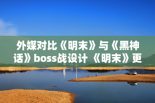 外媒对比《明末》与《黑神话》boss战设计 《明末》更胜一筹