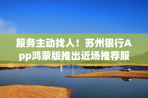 服务主动找人！苏州银行App鸿蒙版推出近场推荐服务，重塑智慧网点新体验