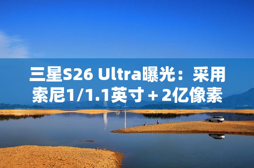 三星S26 Ultra曝光：采用索尼1/1.1英寸＋2亿像素CMOS