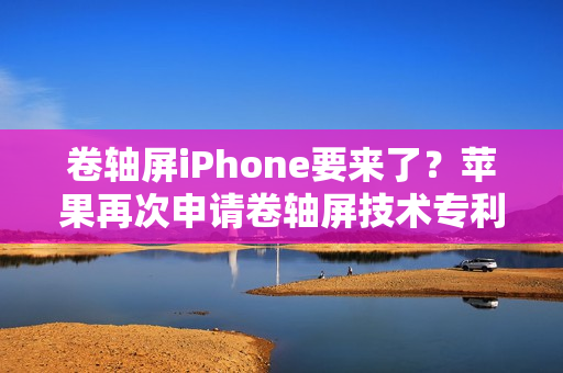 卷轴屏iPhone要来了?苹果再次申请卷轴屏技术专利 卷轴屏iPhone要来了?苹果再次申请卷轴屏技术专利
