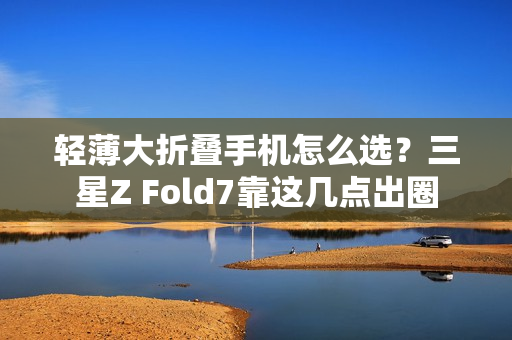 轻薄大折叠手机怎么选？三星Z Fold7靠这几点出圈