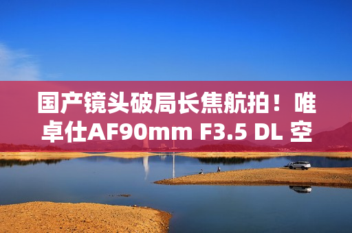 国产镜头破局长焦航拍！唯卓仕AF90mm F3.5 DL 空中利刃出鞘