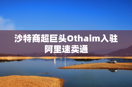 沙特商超巨头Othaim入驻阿里速卖通 沙特商超巨头Othaim入驻阿里速卖通