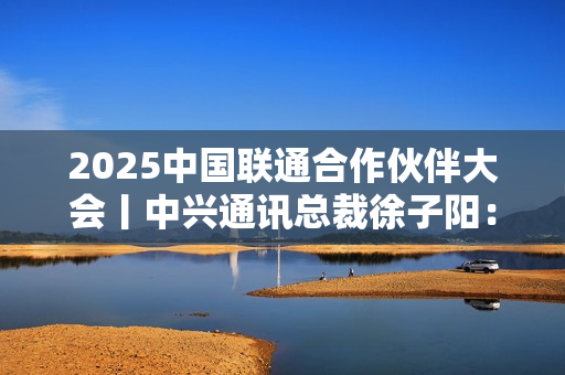 2025中国联通合作伙伴大会丨中兴通讯总裁徐子阳：智联共生 数实融合