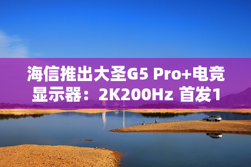 海信推出大圣G5 Pro+电竞显示器：2K200Hz 首发1099元