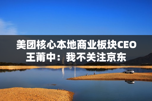 美团核心本地商业板块CEO王莆中：我不关注京东