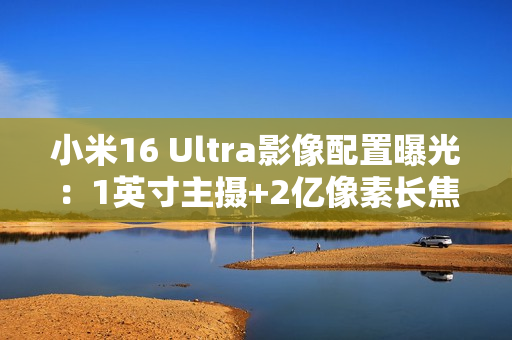 小米16 Ultra影像配置曝光：1英寸主摄+2亿像素长焦