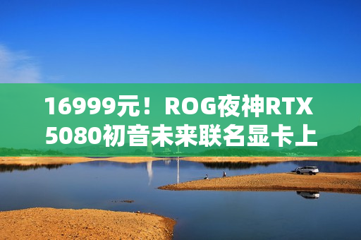 16999元！ROG夜神RTX 5080初音未来联名显卡上架