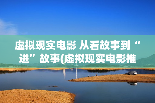 虚拟现实电影 从看故事到“进”故事(虚拟现实电影推荐)