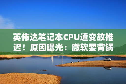 英伟达笔记本CPU遭变故推迟！原因曝光：微软要背锅