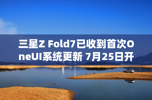 三星Z Fold7已收到首次OneUI系统更新 7月25日开售