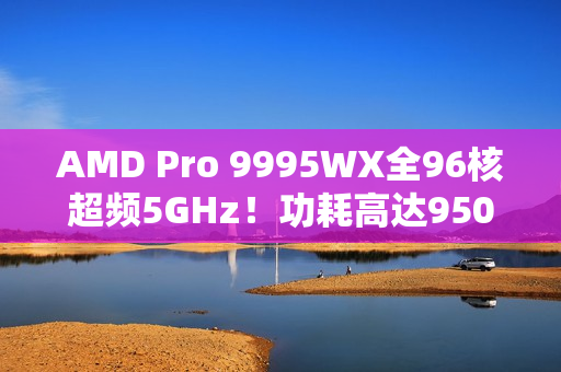 AMD Pro 9995WX全96核超频5GHz！功耗高达950W