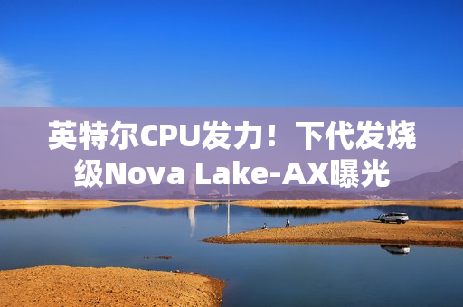 英特尔CPU发力！下代发烧级Nova Lake-AX曝光