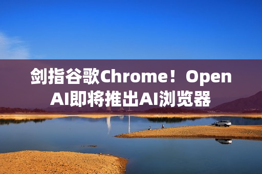 剑指谷歌Chrome！OpenAI即将推出AI浏览器