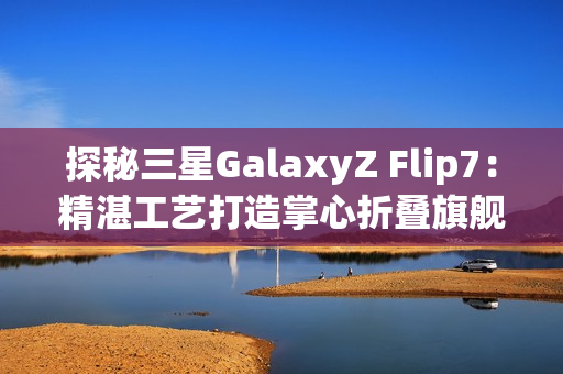 探秘三星GalaxyZ Flip7：精湛工艺打造掌心折叠旗舰
