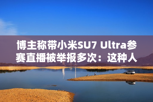 博主称带小米SU7 Ultra参赛直播被举报多次：这种人是什么心态 见不得中国车好吗