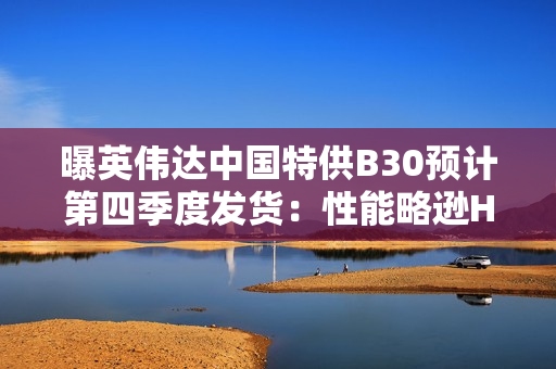 曝英伟达中国特供B30预计第四季度发货：性能略逊H20 但便宜30-40%