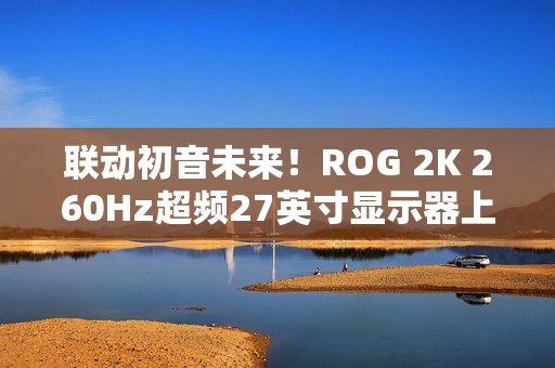 联动初音未来！ROG 2K 260Hz超频27英寸显示器上架