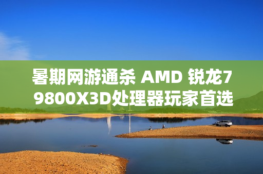 暑期网游通杀 AMD 锐龙7 9800X3D处理器玩家首选