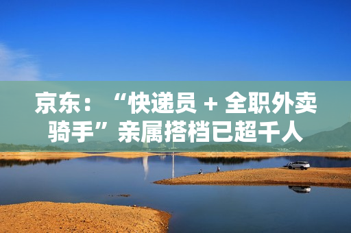京东：“快递员 + 全职外卖骑手”亲属搭档已超千人