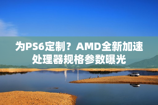 为PS6定制？AMD全新加速处理器规格参数曝光