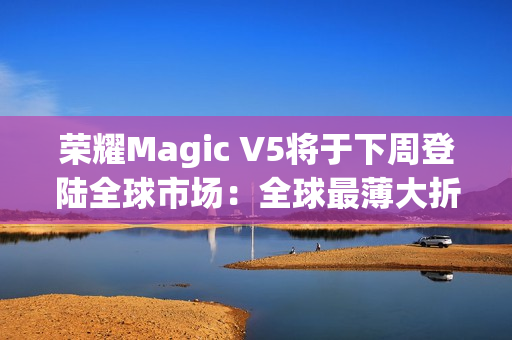荣耀Magic V5将于下周登陆全球市场：全球最薄大折叠