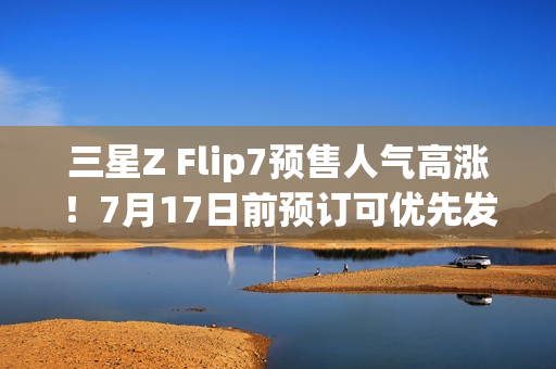 三星Z Flip7预售人气高涨！7月17日前预订可优先发货