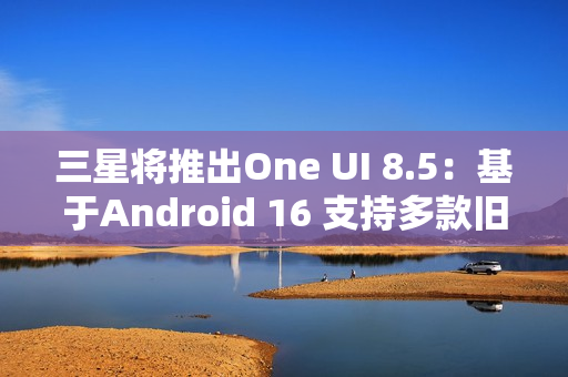 三星将推出One UI 8.5：基于Android 16 支持多款旧机型