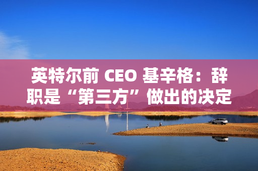 英特尔前 CEO 基辛格：辞职是“第三方”做出的决定，没有机会完成未竟之业