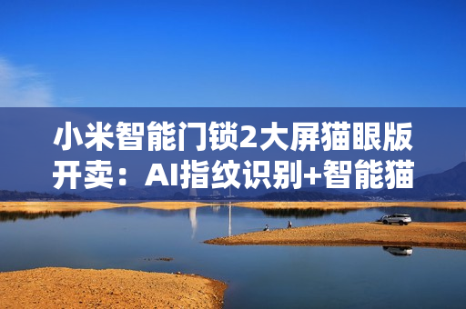 小米智能门锁2大屏猫眼版开卖：AI指纹识别+智能猫眼