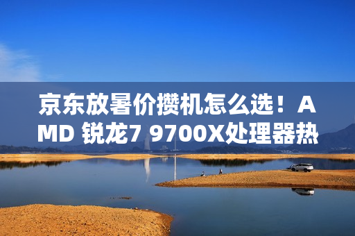 京东放暑价攒机怎么选！AMD 锐龙7 9700X处理器热卖推荐