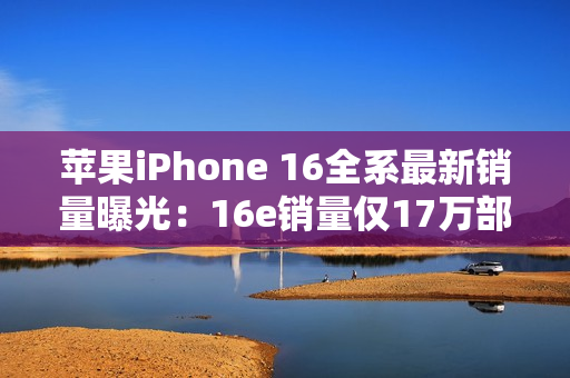 苹果iPhone 16全系最新销量曝光：16e销量仅17万部