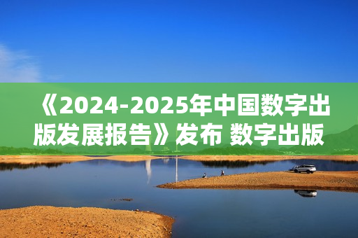 《2024-2025年中国数字出版发展报告》发布 数字出版助力知识普惠趋势显著