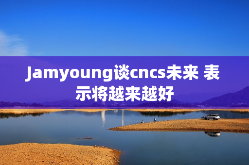 Jamyoung谈cncs未来 表示将越来越好