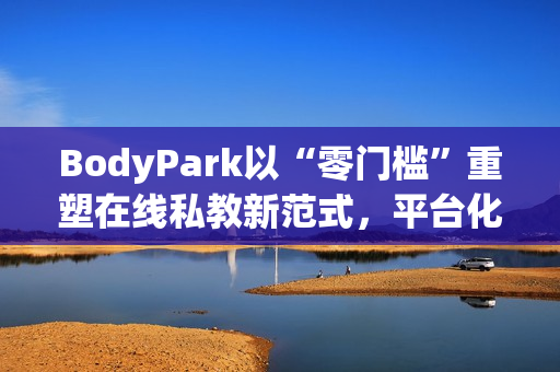 BodyPark以“零门槛”重塑在线私教新范式，平台化服务引领健身3.0革命