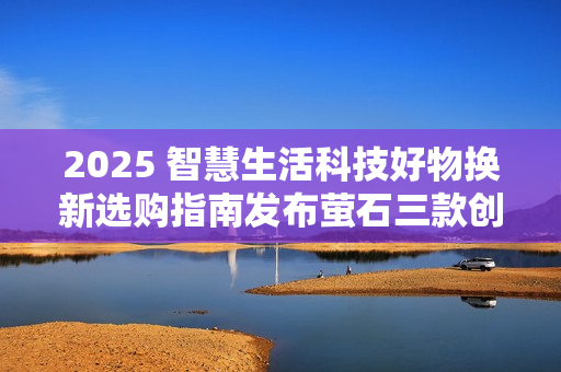 2025 智慧生活科技好物换新选购指南发布萤石三款创新产品引领消费趋势
