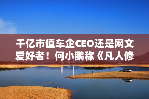 千亿市值车企CEO还是网文爱好者！何小鹏称《凡人修仙传》是我的最爱