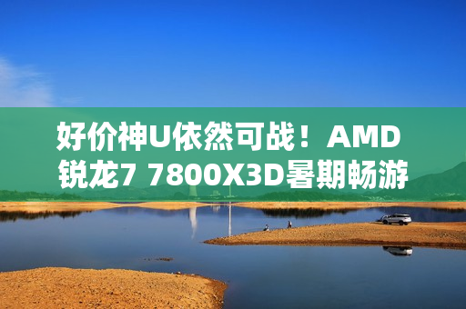 好价神U依然可战！AMD 锐龙7 7800X3D暑期畅游推荐