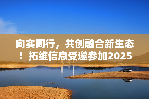 向实同行，共创融合新生态！拓维信息受邀参加2025中国联通合作伙伴大会