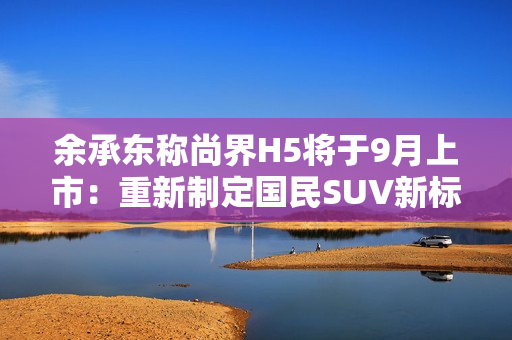 余承东称尚界H5将于9月上市：重新制定国民SUV新标准