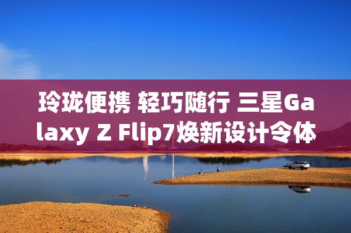 玲珑便携 轻巧随行 三星Galaxy Z Flip7焕新设计令体验跃升