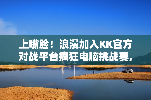 上嘴脸！浪漫加入KK官方对战平台疯狂电脑挑战赛,直播单手战疯电？