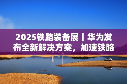 2025铁路装备展｜华为发布全新解决方案，加速铁路智能化