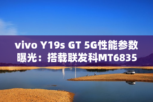 vivo Y19s GT 5G性能参数曝光：搭载联发科MT6835